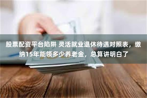 股票配资平台陷阱 灵活就业退休待遇对照表，缴纳15年能领多少养老金，总算讲明白了