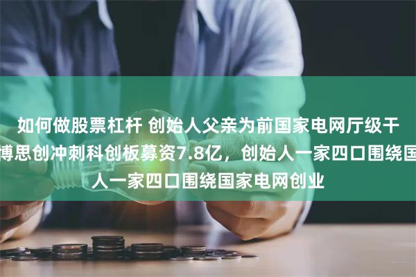 如何做股票杠杆 创始人父亲为前国家电网厅级干部，北京海博思创冲刺科创板募资7.8亿，创始人一家四口围绕国家电网创业