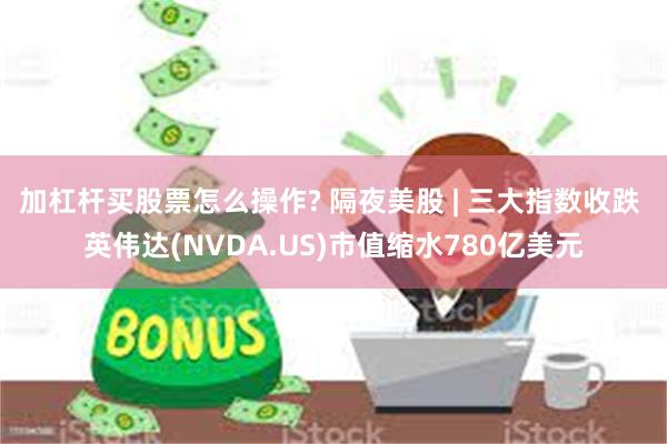 加杠杆买股票怎么操作? 隔夜美股 | 三大指数收跌 英伟达(NVDA.US)市值缩水780亿美元