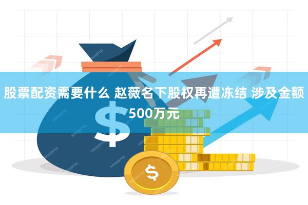 股票配资需要什么 赵薇名下股权再遭冻结 涉及金额500万元