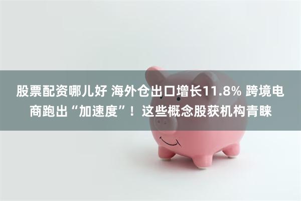 股票配资哪儿好 海外仓出口增长11.8% 跨境电商跑出“加速度”！这些概念股获机构青睐