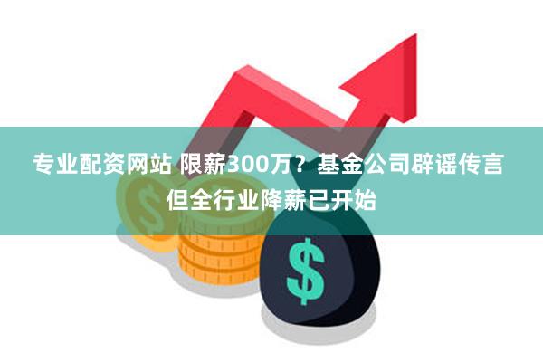 专业配资网站 限薪300万？基金公司辟谣传言 但全行业降薪已开始