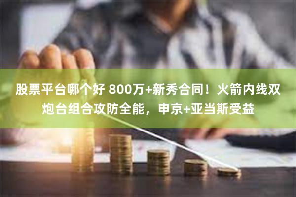 股票平台哪个好 800万+新秀合同！火箭内线双炮台组合攻防全能，申京+亚当斯受益