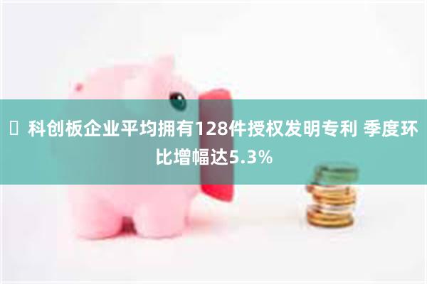 ​科创板企业平均拥有128件授权发明专利 季度环比增幅达5.3%