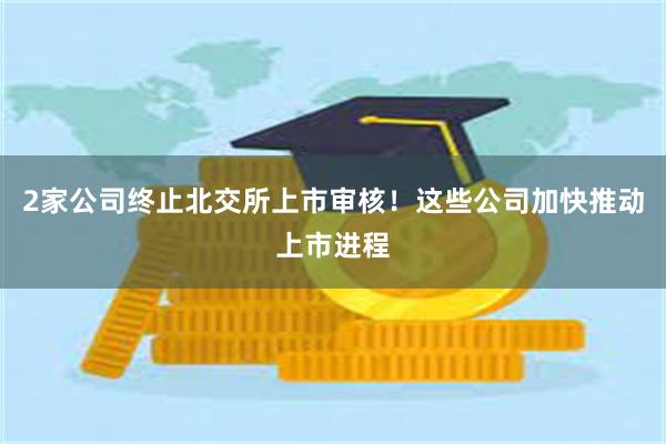 2家公司终止北交所上市审核！这些公司加快推动上市进程