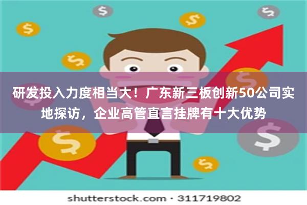 研发投入力度相当大！广东新三板创新50公司实地探访，企业高管直言挂牌有十大优势