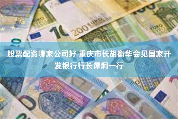 股票配资哪家公司好 重庆市长胡衡华会见国家开发银行行长谭炯一行