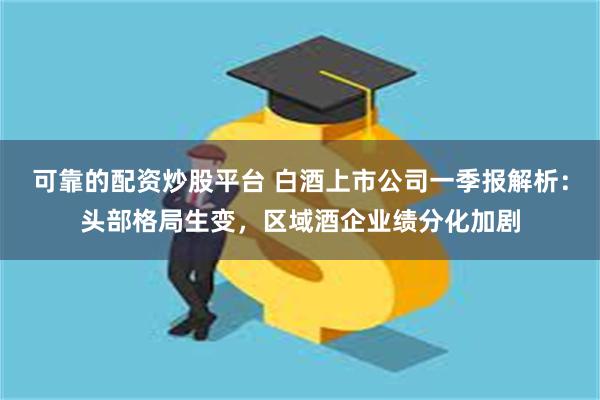 可靠的配资炒股平台 白酒上市公司一季报解析：头部格局生变，区域酒企业绩分化加剧