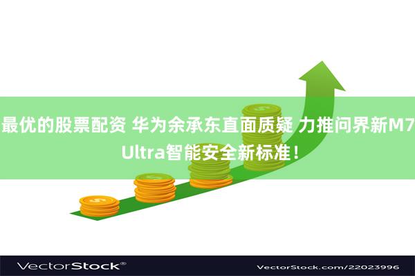 最优的股票配资 华为余承东直面质疑 力推问界新M7 Ultra智能安全新标准！