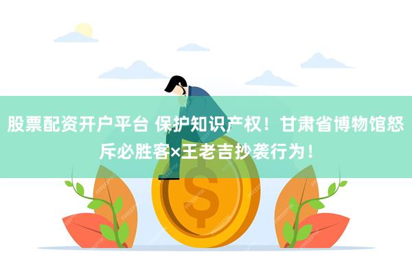 股票配资开户平台 保护知识产权！甘肃省博物馆怒斥必胜客×王老吉抄袭行为！