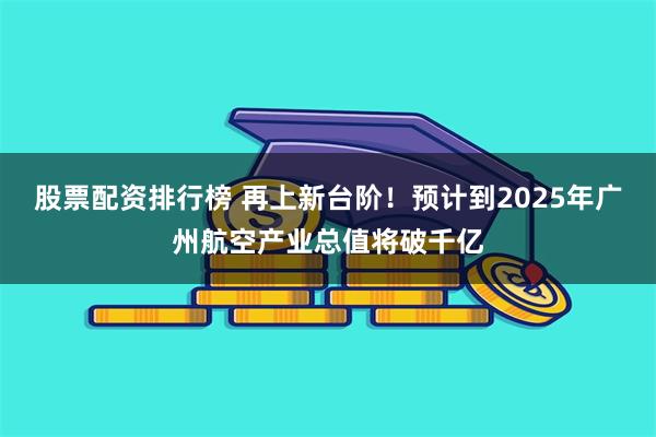 股票配资排行榜 再上新台阶！预计到2025年广州航空产业总值将破千亿