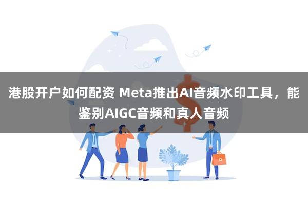 港股开户如何配资 Meta推出AI音频水印工具，能鉴别AIGC音频和真人音频