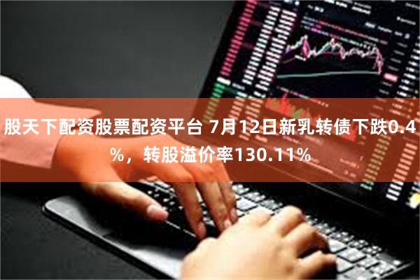 股天下配资股票配资平台 7月12日新乳转债下跌0.4%，转股溢价率130.11%