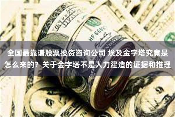 全国最靠谱股票投资咨询公司 埃及金字塔究竟是怎么来的？关于金字塔不是人力建造的证据和推理