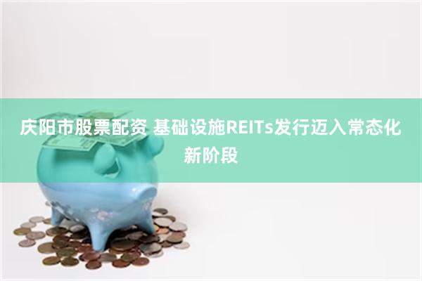 庆阳市股票配资 基础设施REITs发行迈入常态化新阶段