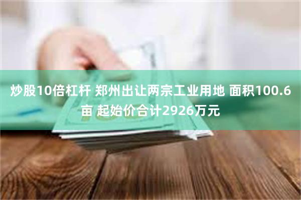 炒股10倍杠杆 郑州出让两宗工业用地 面积100.6亩 起始价合计2926万元