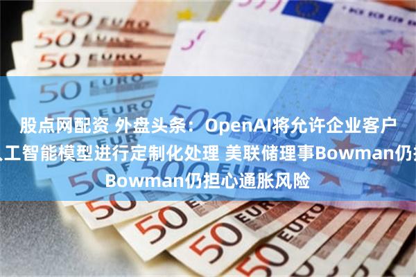 股点网配资 外盘头条：OpenAI将允许企业客户对最强大的人工智能模型进行定制化处理 美联储理事Bowman仍担心通胀风险