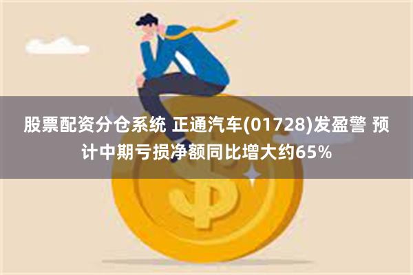 股票配资分仓系统 正通汽车(01728)发盈警 预计中期亏损净额同比增大约65%