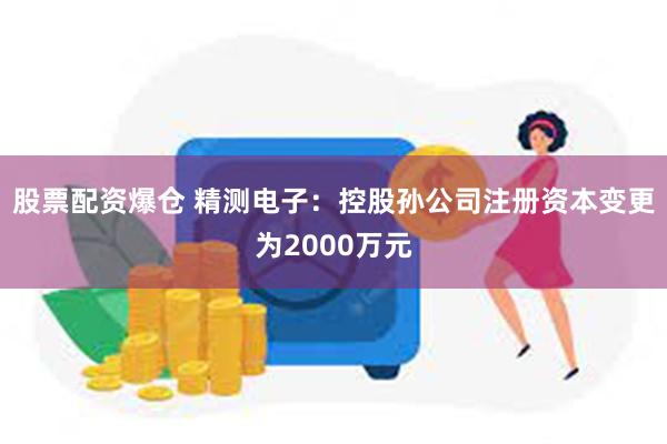 股票配资爆仓 精测电子：控股孙公司注册资本变更为2000万元