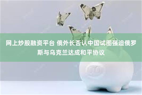 网上炒股融资平台 俄外长否认中国试图强迫俄罗斯与乌克兰达成和平协议