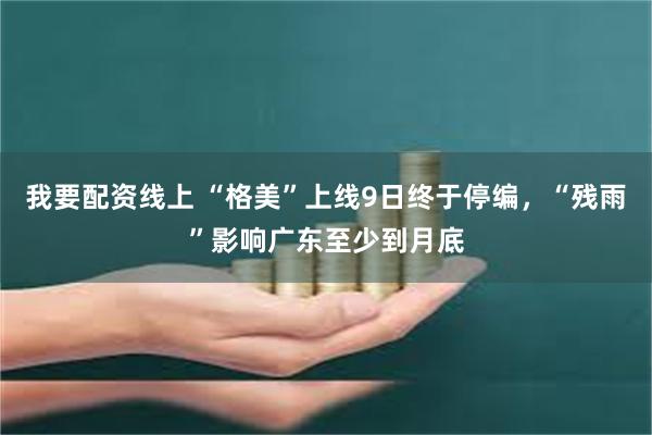 我要配资线上 “格美”上线9日终于停编，“残雨”影响广东至少到月底