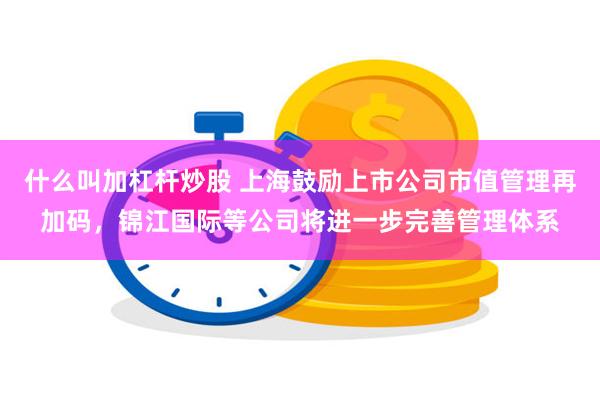 什么叫加杠杆炒股 上海鼓励上市公司市值管理再加码，锦江国际等公司将进一步完善管理体系