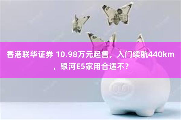 香港联华证券 10.98万元起售，入门续航440km，银河E5家用合适不？