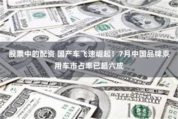 股票中的配资 国产车飞速崛起！7月中国品牌乘用车市占率已超六成