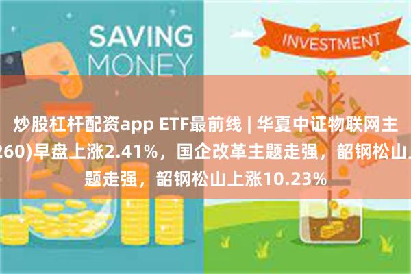 炒股杠杆配资app ETF最前线 | 华夏中证物联网主题ETF(516260)早盘上涨2.41%，国企改革主题走强，韶钢松山上涨10.23%