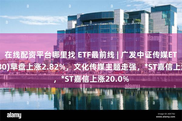 在线配资平台哪里找 ETF最前线 | 广发中证传媒ETF(512980)早盘上涨2.82%，文化传媒主题走强，*ST嘉信上涨20.0%