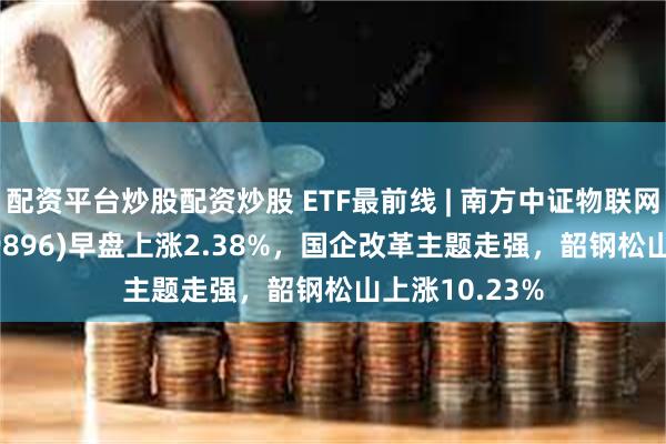 配资平台炒股配资炒股 ETF最前线 | 南方中证物联网主题ETF(159896)早盘上涨2.38%，国企改革主题走强，韶钢松山上涨10.23%