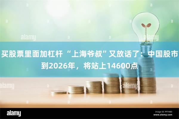 买股票里面加杠杆 “上海爷叔”又放话了：中国股市到2026年，将站上14600点