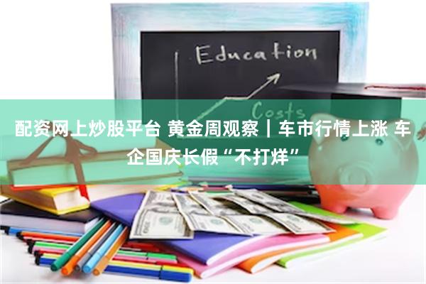 配资网上炒股平台 黄金周观察｜车市行情上涨 车企国庆长假“不打烊”