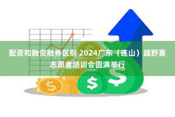 配资和融资融券区别 2024广东（连山）越野赛志愿者培训会圆满举行