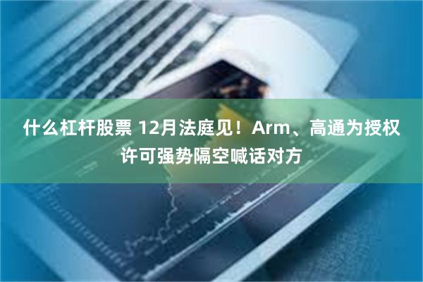 什么杠杆股票 12月法庭见！Arm、高通为授权许可强势隔空喊话对方