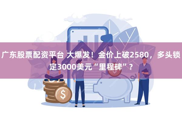 广东股票配资平台 大爆发！金价上破2580，多头锁定3000美元“里程碑”？