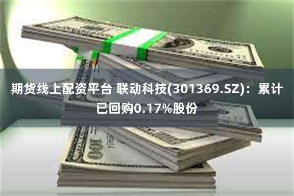 期货线上配资平台 联动科技(301369.SZ)：累计已回购0.17%股份