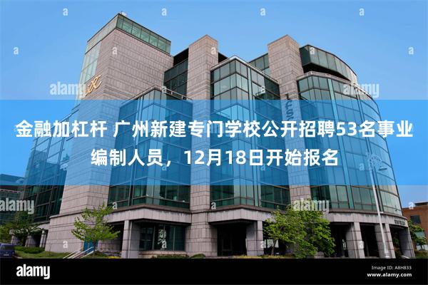 金融加杠杆 广州新建专门学校公开招聘53名事业编制人员，12月18日开始报名