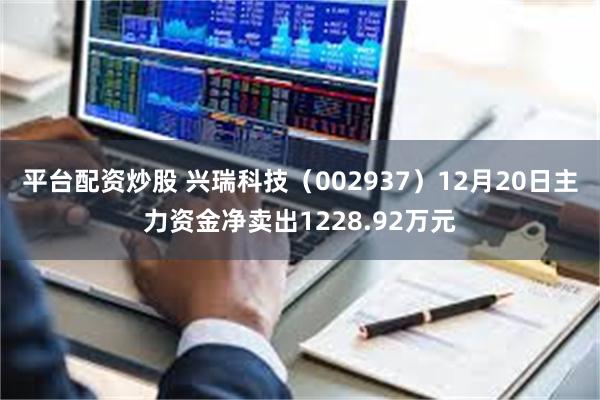 平台配资炒股 兴瑞科技（002937）12月20日主力资金净卖出1228.92万元