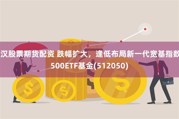 武汉股票期货配资 跌幅扩大，逢低布局新一代宽基指数A500ETF基金(512050)