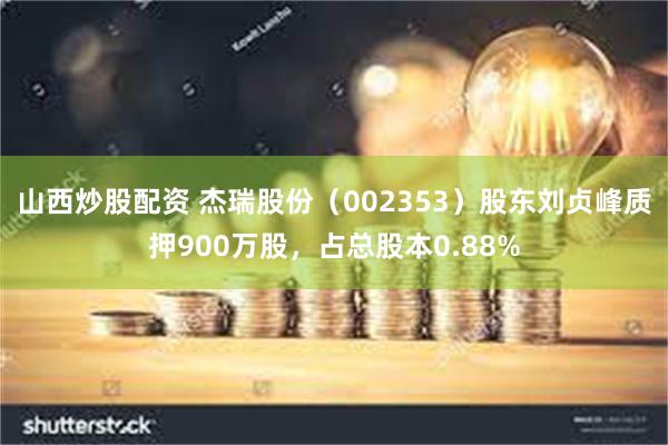 山西炒股配资 杰瑞股份（002353）股东刘贞峰质押900万股，占总股本0.88%