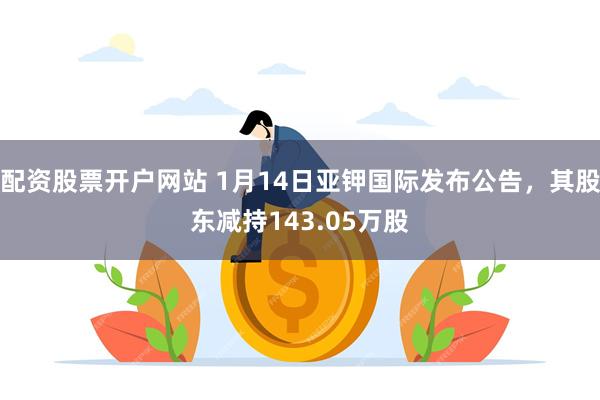 配资股票开户网站 1月14日亚钾国际发布公告，其股东减持143.05万股