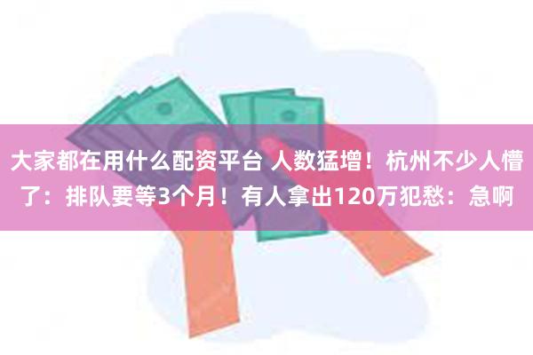 大家都在用什么配资平台 人数猛增！杭州不少人懵了：排队要等3个月！有人拿出120万犯愁：急啊