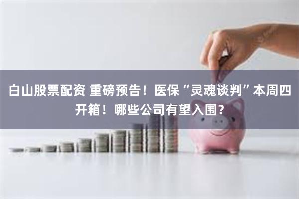 白山股票配资 重磅预告！医保“灵魂谈判”本周四开箱！哪些公司有望入围？