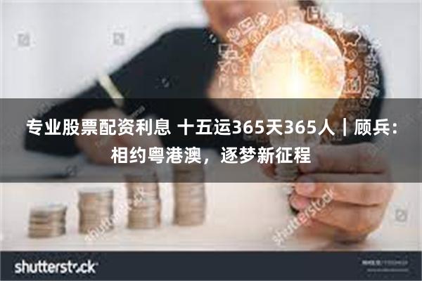 专业股票配资利息 十五运365天365人｜顾兵：相约粤港澳，逐梦新征程