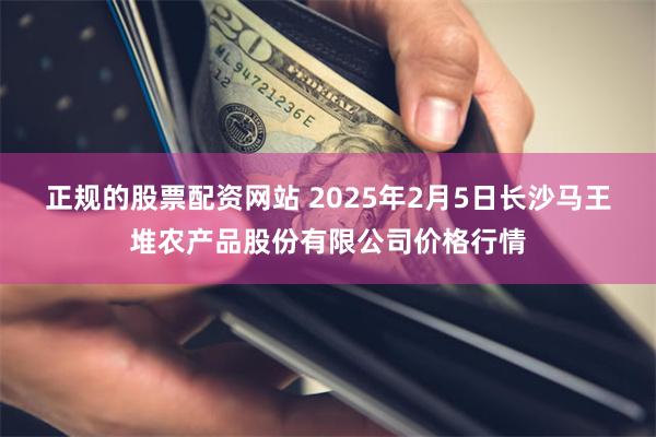 正规的股票配资网站 2025年2月5日长沙马王堆农产品股份有限公司价格行情