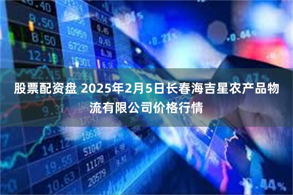 股票配资盘 2025年2月5日长春海吉星农产品物流有限公司价格行情