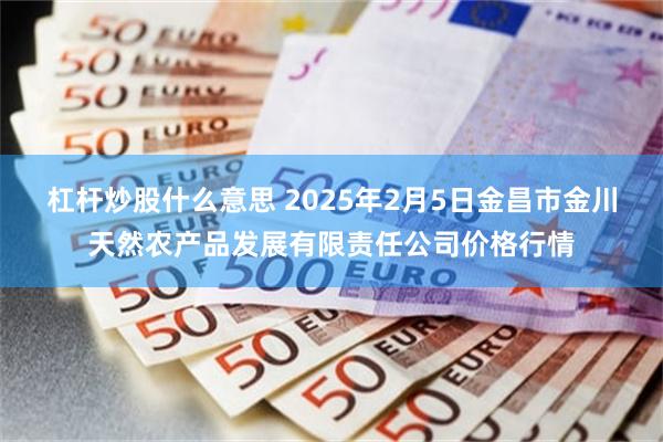 杠杆炒股什么意思 2025年2月5日金昌市金川天然农产品发展有限责任公司价格行情