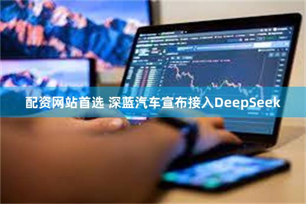 配资网站首选 深蓝汽车宣布接入DeepSeek