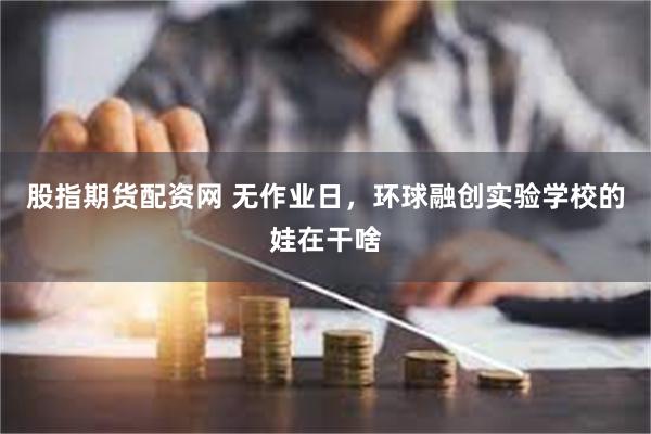 股指期货配资网 无作业日，环球融创实验学校的娃在干啥